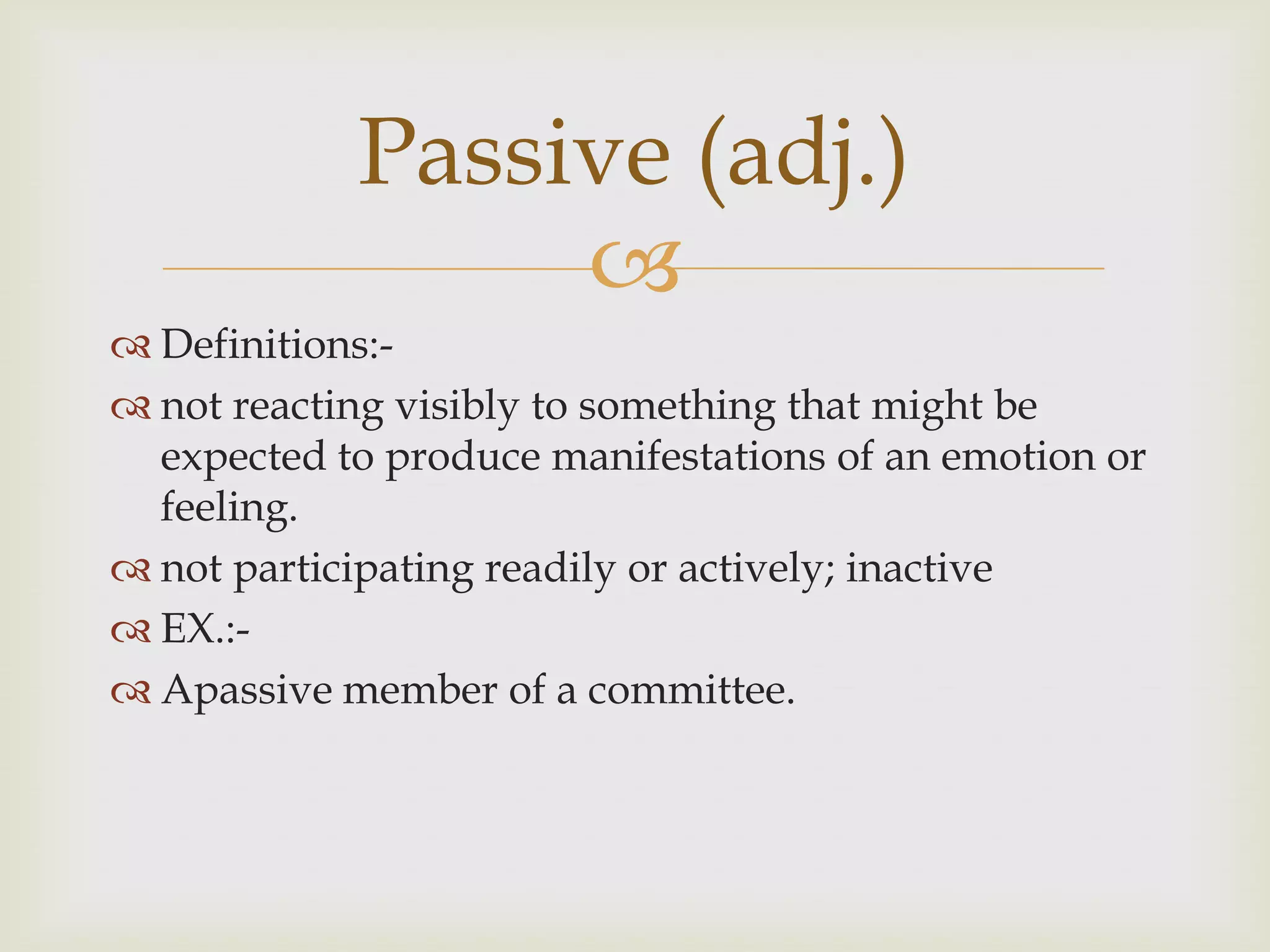 Passive (adj.)
                 
 Definitions:-
 not reacting visibly to something that might be
  expected to produce manifestations of an emotion or
  feeling.
 not participating readily or actively; inactive
 EX.:-
 Apassive member of a committee.
 