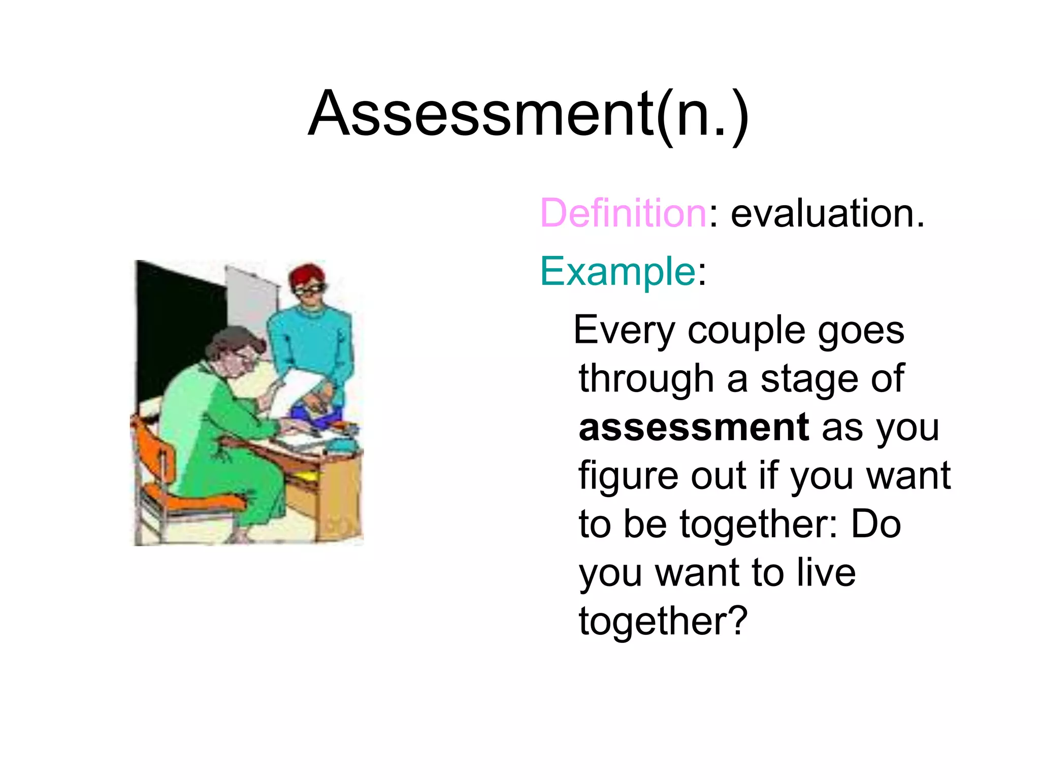 Assessment(n.)
       Definition: evaluation.
       Example:
        Every couple goes
         through a stage of
         assessment as you
         figure out if you want
         to be together: Do
         you want to live
         together?
 