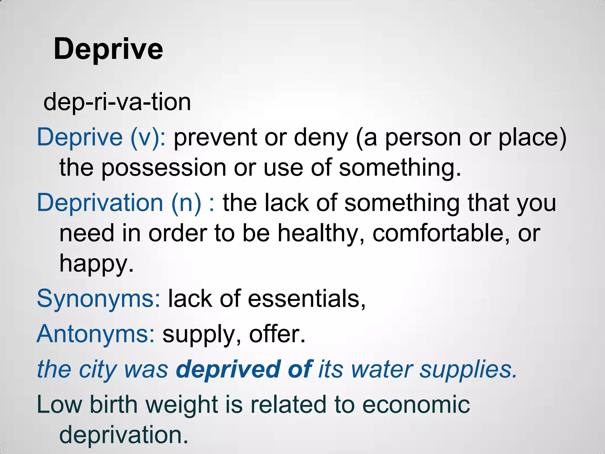 Deprive
 dep-ri-va-tion
Deprive (v): prevent or deny (a person or place)
  the possession or use of something.
Deprivation (n) : the lack of something that you
  need in order to be healthy, comfortable, or
  happy.
Synonyms: lack of essentials,
Antonyms: supply, offer.
the city was deprived of its water supplies.
Low birth weight is related to economic
  deprivation.
 