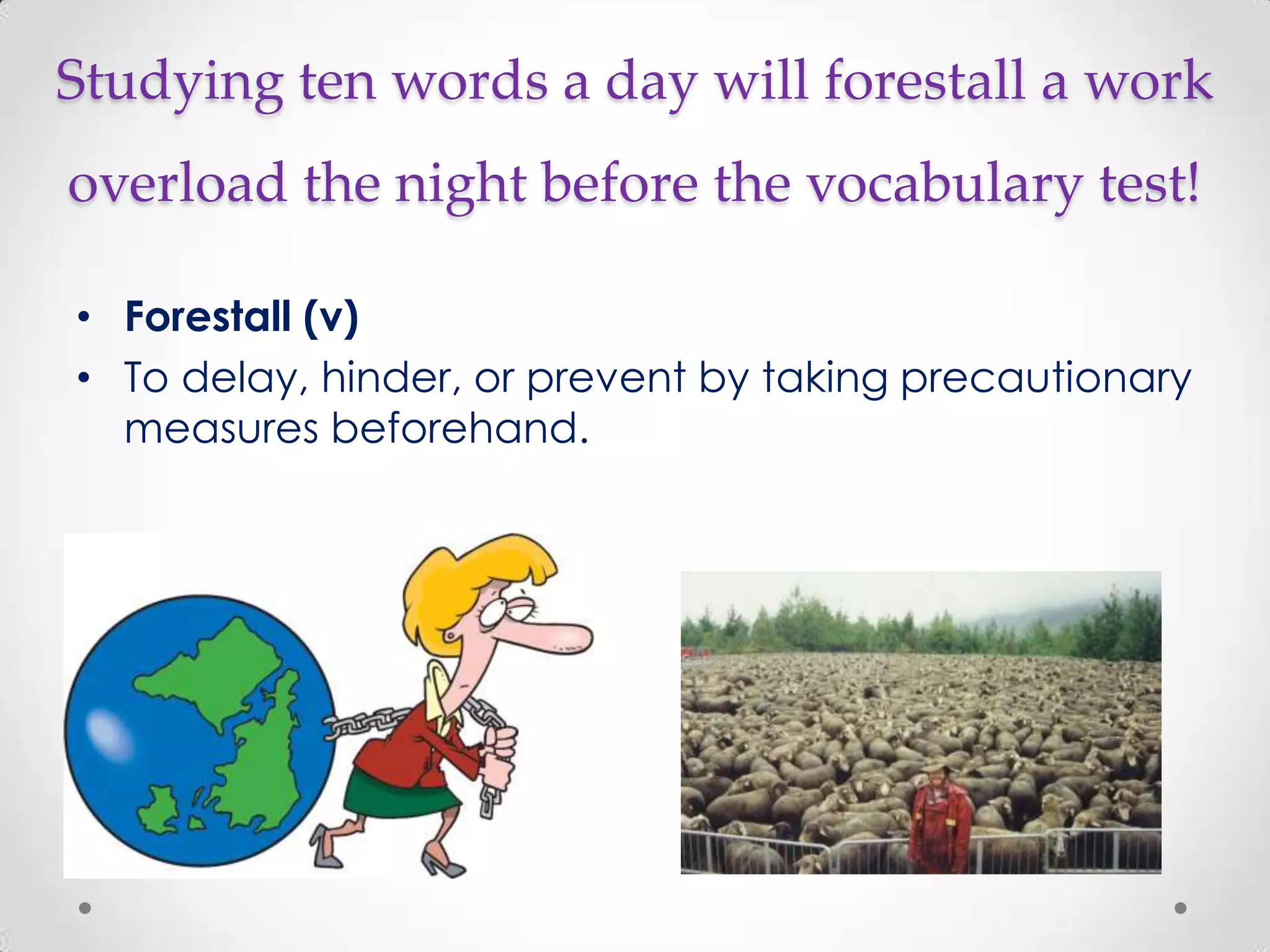 Studying ten words a day will forestall a work
overload the night before the vocabulary test!

• Forestall (v)
• To delay, hinder, or prevent by taking precautionary
  measures beforehand.
 
