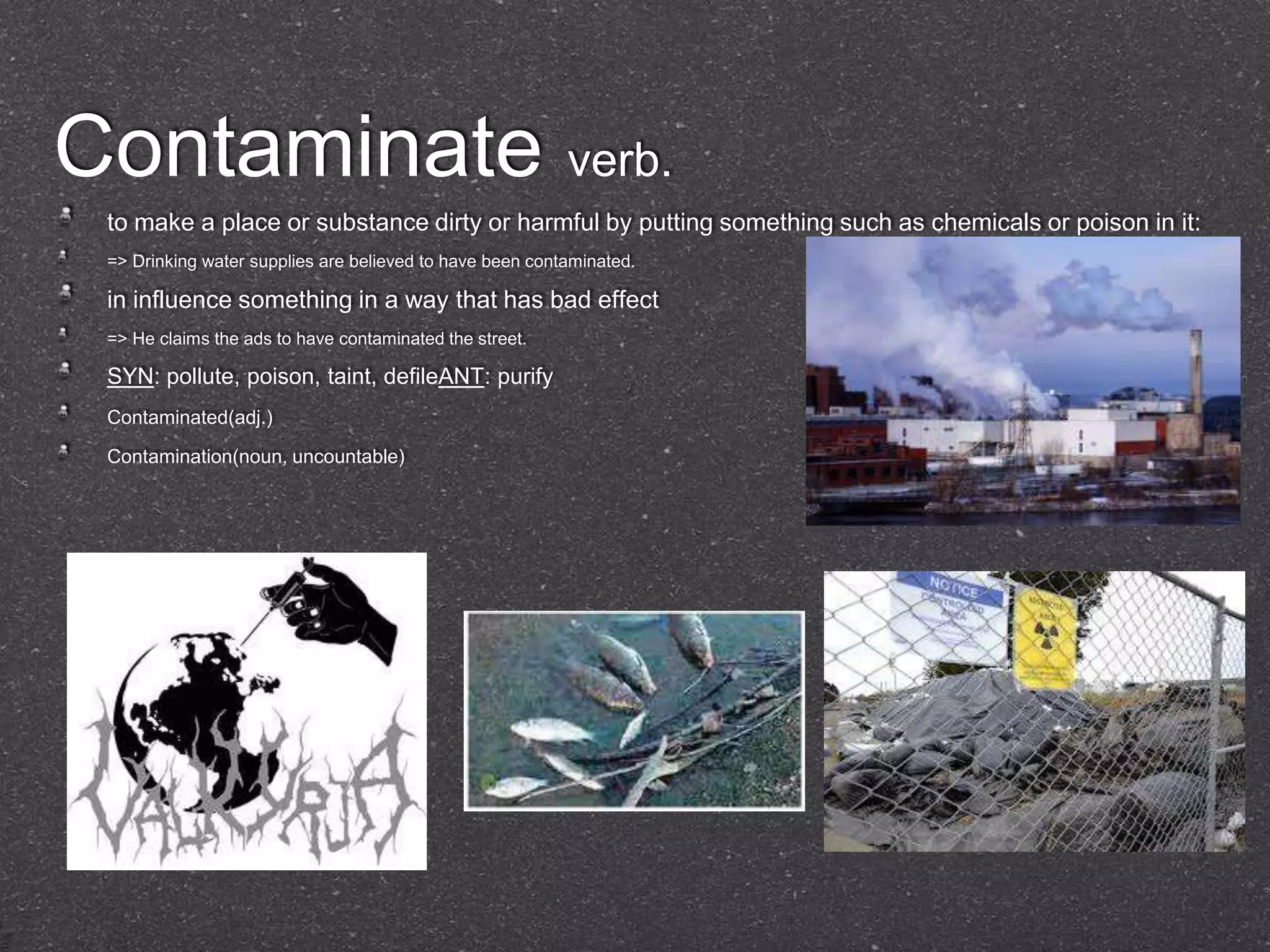 Contaminate verb.
 to make a place or substance dirty or harmful by putting something such as chemicals or poison in it:
 => Drinking water supplies are believed to have been contaminated.

 in influence something in a way that has bad effect
 => He claims the ads to have contaminated the street.

 SYN: pollute, poison, taint, defileANT: purify
 Contaminated(adj.)

 Contamination(noun, uncountable)
 