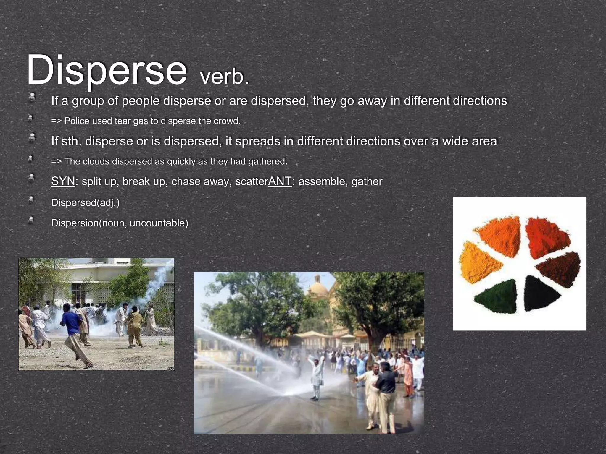 Disperse verb.
 If a group of people disperse or are dispersed, they go away in different directions
 => Police used tear gas to disperse the crowd.

 If sth. disperse or is dispersed, it spreads in different directions over a wide area
 => The clouds dispersed as quickly as they had gathered.

 SYN: split up, break up, chase away, scatterANT: assemble, gather
 Dispersed(adj.)

 Dispersion(noun, uncountable)
 