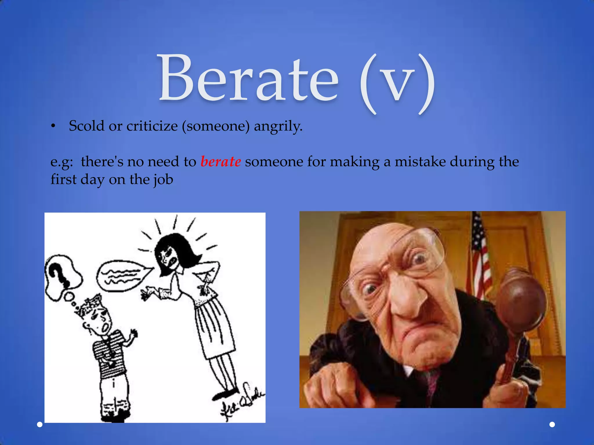 Berate (v)
• Scold or criticize (someone) angrily.

e.g: there's no need to berate someone for making a mistake during the
first day on the job
 