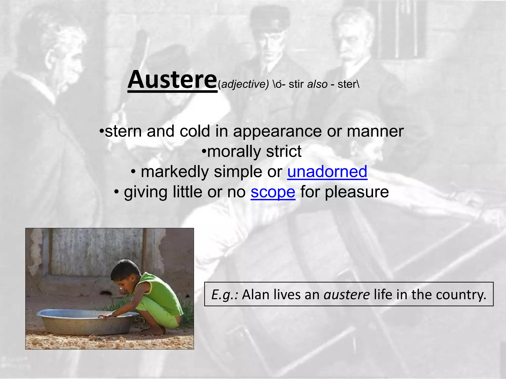 Austere      (adjective) ȯ- stir also - ster



•stern and cold in appearance or manner
                 •morally strict
     • markedly simple or unadorned
  • giving little or no scope for pleasure




               E.g.: Alan lives an austere life in the country.
 