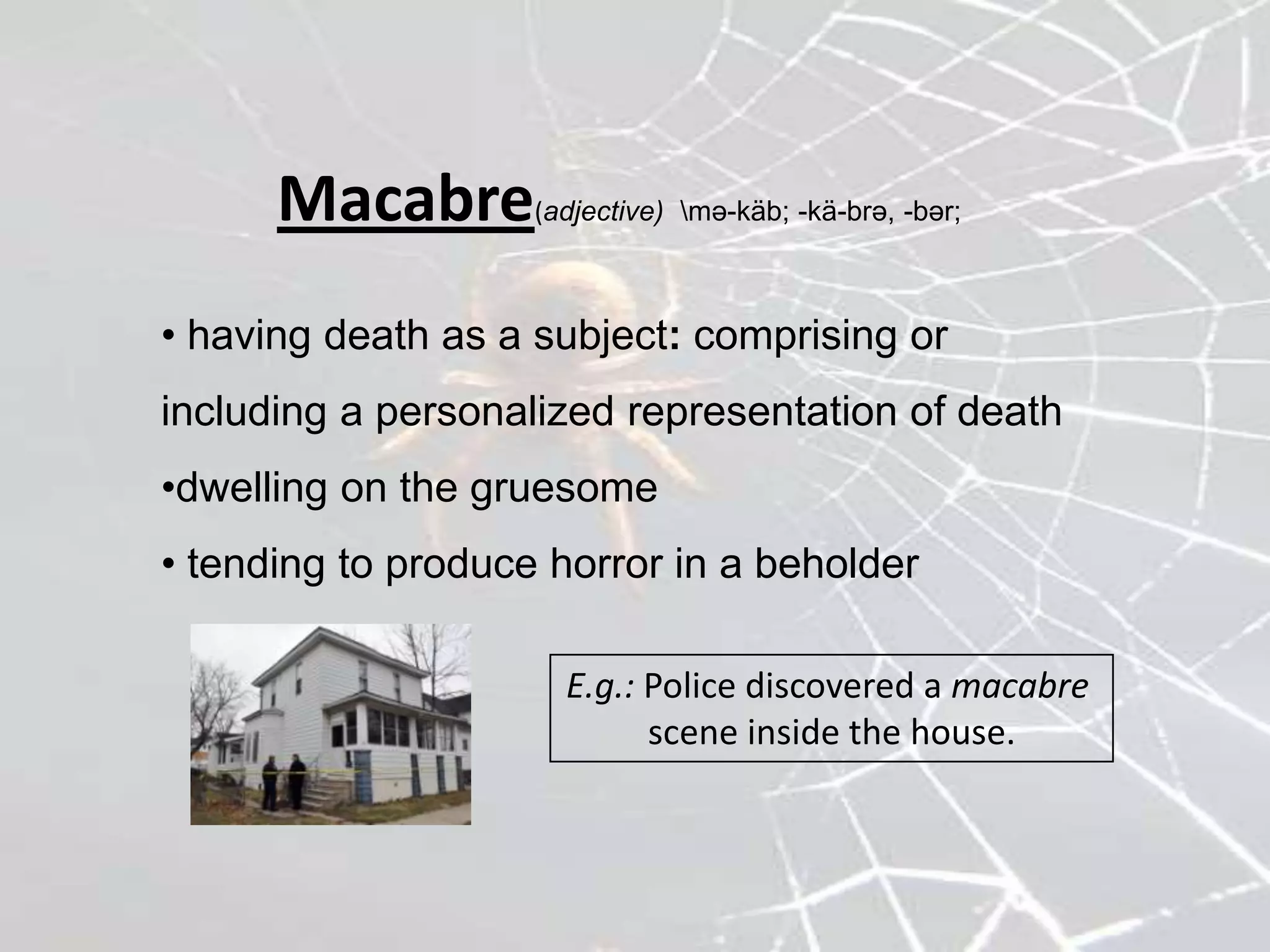 Macabre       (adjective) mə-käb; -kä-brə, -bər;



• having death as a subject: comprising or
including a personalized representation of death
•dwelling on the gruesome
• tending to produce horror in a beholder

                      E.g.: Police discovered a macabre
                            scene inside the house.
 