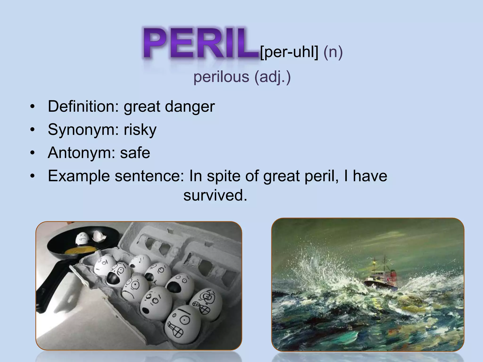 [per-uhl] (n)
                        perilous (adj.)
•   Definition: great danger
•   Synonym: risky
•   Antonym: safe
•   Example sentence: In spite of great peril, I have
                        survived.
 