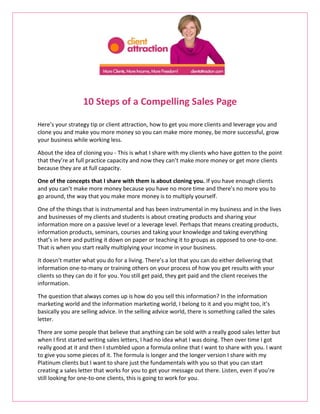 10 Steps of a Compelling Sales Page

Here’s your strategy tip or client attraction, how to get you more clients and leverage you and
clone you and make you more money so you can make more money, be more successful, grow
your business while working less.

About the idea of cloning you - This is what I share with my clients who have gotten to the point
that they’re at full practice capacity and now they can’t make more money or get more clients
because they are at full capacity.

One of the concepts that I share with them is about cloning you. If you have enough clients
and you can’t make more money because you have no more time and there’s no more you to
go around, the way that you make more money is to multiply yourself.

One of the things that is instrumental and has been instrumental in my business and in the lives
and businesses of my clients and students is about creating products and sharing your
information more on a passive level or a leverage level. Perhaps that means creating products,
information products, seminars, courses and taking your knowledge and taking everything
that’s in here and putting it down on paper or teaching it to groups as opposed to one-to-one.
That is when you start really multiplying your income in your business.

It doesn’t matter what you do for a living. There’s a lot that you can do either delivering that
information one-to-many or training others on your process of how you get results with your
clients so they can do it for you. You still get paid, they get paid and the client receives the
information.

The question that always comes up is how do you sell this information? In the information
marketing world and the information marketing world, I belong to it and you might too, it’s
basically you are selling advice. In the selling advice world, there is something called the sales
letter.

There are some people that believe that anything can be sold with a really good sales letter but
when I first started writing sales letters, I had no idea what I was doing. Then over time I got
really good at it and then I stumbled upon a formula online that I want to share with you. I want
to give you some pieces of it. The formula is longer and the longer version I share with my
Platinum clients but I want to share just the fundamentals with you so that you can start
creating a sales letter that works for you to get your message out there. Listen, even if you’re
still looking for one-to-one clients, this is going to work for you.
 