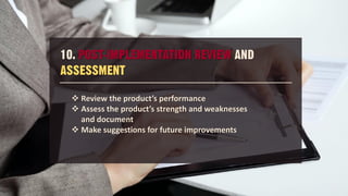 10. POST-IMPLEMENTATION REVIEW AND
ASSESSMENT
 Review the product’s performance
 Assess the product’s strength and weaknesses
and document
 Make suggestions for future improvements
 