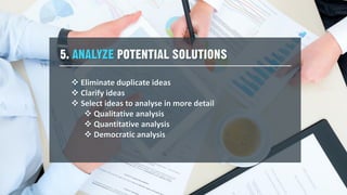 5. ANALYZE POTENTIAL SOLUTIONS
 Eliminate duplicate ideas
 Clarify ideas
 Select ideas to analyse in more detail
 Qualitative analysis
 Quantitative analysis
 Democratic analysis
 