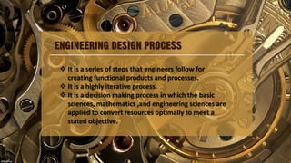 ENGINEERING DESIGN PROCESS
 It is a series of steps that engineers follow for
creating functional products and processes.
 It is a highly iterative process.
 It is a decision making process in which the basic
sciences, mathematics ,and engineering sciences are
applied to convert resources optimally to meet a
stated objective.
 