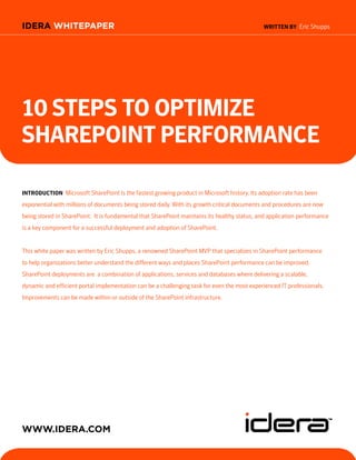 IDERA WHITEPAPER                                                                             WRITTeN BY Eric Shupps




10 STepS TO OpTImIze
ShaRepOINT peRfORmaNCe

INTRODUCTION Microsoft SharePoint is the fastest growing product in Microsoft history. Its adoption rate has been
exponential with millions of documents being stored daily. With its growth critical documents and procedures are now
being stored in SharePoint. It is fundamental that SharePoint maintains its healthy status, and application performance
is a key component for a successful deployment and adoption of SharePoint.


This white paper was written by Eric Shupps, a renowned SharePoint MVP that specializes in SharePoint performance
to help organizations better understand the different ways and places SharePoint performance can be improved.
SharePoint deployments are a combination of applications, services and databases where delivering a scalable,
dynamic and efficient portal implementation can be a challenging task for even the most experienced IT professionals.
Improvements can be made within or outside of the SharePoint infrastructure.




WWW.IDERA.com
 