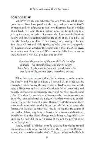 DOES GOD EXIST?
    Whoever we are and wherever we are from, we all at some
point in our lives have pondered the universal question of God’s
existence and His relevance to our lives. Everyone has an opinion
about God. For some He is a distant, uncaring Being living in a
galaxy far away; for others Someone who loves people discrimi-
nately; still others question whether He exists at all. The Bible, on
the other hand, claims Him to be a loving God, existing as Father,
Son (Jesus Christ) and Holy Spirit, and who cares for and speaks
to His creation. So which of these opinions is true? Has God given
any clues about His existence? What does the Bible have to say on
that? Romans 1 verse 20 provides one answer:


                           DF Y
                        S P EAD
        For since the creation of the world God’s invisible
        qualities—his eternal power and divine nature—


                      RE -R
       have been clearly seen, being understood from what


                   W- INT
         has been made, so that men are without excuse.


                LO R
     What this verse means is that God’s existence can be seen in


                   TP
the beauty and wonder of nature all around us. In other words,
through creation we see the ﬁngerprint of God’s existence, which

                NO
reveals His power and character. Creation is full of complexity and
beauty, science and intelligence, order and purpose, seasons and
color. Could such a world and universe really come into existence
purely by some accidental Big Bang? Or is what we see and experi-
ence every day the work of a great Designer? Let’s be honest, there
is so much more evidence that leans towards the latter versus the
former. For instance, scientists will readily tell you that the degree of
the earth’s tilt has everything to do with the seasons and climate we
experience. Any signiﬁcant change would bring ecological disaster
upon us. So how did the earth arrive at the just the perfect angle
in the ﬁrst place?
     Surely, in light of all the scientiﬁc data and knowledge around
today, it’s actually easier to believe that there is a great Designer
who exists than to believe there isn’t. This, according to the Bible, is
                                   10
 