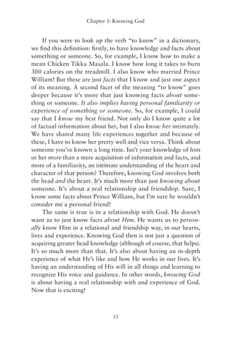 Chapter 1: Knowing God


     If you were to look up the verb “to know” in a dictionary,
we ﬁnd this deﬁnition: ﬁrstly, to have knowledge and facts about
something or someone. So, for example, I know how to make a
mean Chicken Tikka Masala. I know how long it takes to burn
300 calories on the treadmill. I also know who married Prince
William! But these are just facts that I know and just one aspect
of its meaning. A second facet of the meaning “to know” goes
deeper because it’s more that just knowing facts about some-
thing or someone. It also implies having personal familiarity or
experience of something or someone. So, for example, I could
say that I know my best friend. Not only do I know quite a lot
of factual information about her, but I also know her intimately.


                       DF Y
We have shared many life experiences together and because of



                    S P EAD
these, I have to know her pretty well and vice versa. Think about
someone you’ve known a long time. Isn’t your knowledge of him


                  RE -R
or her more than a mere acquisition of information and facts, and


               W- INT
more of a familiarity, an intimate understanding of the heart and


            LO R
character of that person? Therefore, knowing God involves both
the head and the heart. It’s much more than just knowing about


               TP
someone. It’s about a real relationship and friendship. Sure, I



            NO
know some facts about Prince William, but I’m sure he wouldn’t
consider me a personal friend!
     The same is true is in a relationship with God. He doesn’t
want us to just know facts about Him. He wants us to person-
ally know Him in a relational and friendship way, in our hearts,
lives and experience. Knowing God then is not just a question of
acquiring greater head knowledge (although of course, that helps).
It’s so much more than that. It’s also about having an in-depth
experience of what He’s like and how He works in our lives. It’s
having an understanding of His will in all things and learning to
recognize His voice and guidance. In other words, knowing God
is about having a real relationship with and experience of God.
Now that is exciting!



                               13
 
