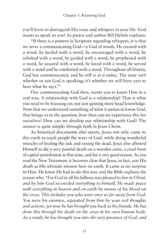 Chapter 1: Knowing God


you’ll learn to distinguish His voice and whispers in your life. God
wants to speak to you! As pastor and author Bill Hybels explains:
     “If there is a pattern in Scripture regarding whispers, it is that
we serve a communicating God—a God of words. He created with
a word, he healed with a word, he encouraged with a word, he
rebuked with a word, he guided with a word, he prophesied with
a word, he assured with a word, he loved with a word, he served
with a word and he comforted with a word. Throughout all history,
God has communicated, and he still is at it today. The issue isn’t
whether or not God is speaking; it’s whether we will have ears to
hear what he says.”3
     Our communicating God then, wants you to know Him in a


                        DF Y
real way. A relationship with God is a relationship! That is what



                     S P EAD
you need to be focusing on; not just gaining more head knowledge.
Now that we understand something of what it means to know God,


                   RE -R
that brings us to the question, how then can we experience this for


                W- INT
ourselves? How can we develop our relationship with God? The


             LO R
answer is quite simple: through faith in Jesus Christ.
     As historical documents also attain, Jesus not only came to


                TP
this earth to teach people the ways of God, while doing wonderful



             NO
miracles of healing the sick and raising the dead. Jesus also allowed
Himself to die a very painful death on a wooden cross, a cruel form
of capital punishment at that time, and for a very good reason. As you
read the New Testament, it becomes clear that Jesus, in fact, saw His
death as His ultimate mission here on earth. It came as no surprise
to Him. He knew He had to die this way and the Bible explains the
reason why: “For God in all his fullness was pleased to live in Christ,
and by him God reconciled everything to himself. He made peace
with everything in heaven and on earth by means of his blood on
the cross. This includes you who were once so far away from God.
You were his enemies, separated from him by your evil thoughts
and actions, yet now he has brought you back as his friends. He has
done this through his death on the cross in his own human body.
As a result, he has brought you into the very presence of God, and


                                  15
 
