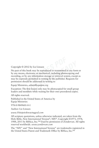 DF Y
                         S P EAD
                       RE -R
Copyright © 2012 by Liz Linssen




                    W- INT
No part of this book may be reproduced or transmitted in any form or
by any means, electronic or mechanical, including photocopying and



                 LO R
recording, or by any information storage or retrieval system, except as
may be expressly permitted in writing by the publisher. Requests for



                    TP
permission should be addressed in writing to
Equip Ministries, admin@equipm.org


                 NO
Exception: The ﬁrst lesson only may be photocopied for small group
leaders and members while waiting for their own preordered copies.
All rights reserved.
Published in the United States of America by
Equip Ministries
978-0-9849601-0-1
Author: Liz Linssen
www.10stepstoknowinggod.com
All scripture quotations, unless otherwise indicated, are taken from the
Holy Bible, New International Version®, NIV®. Copyright ©1973, 1978,
1984, 2011 by Biblica, Inc.™ Used by permission of Zondervan. All rights
reserved worldwide. www.zondervan.com
The “NIV” and “New International Version” are trademarks registered in
the United States Patent and Trademark Ofﬁce by Biblica, Inc.™
 