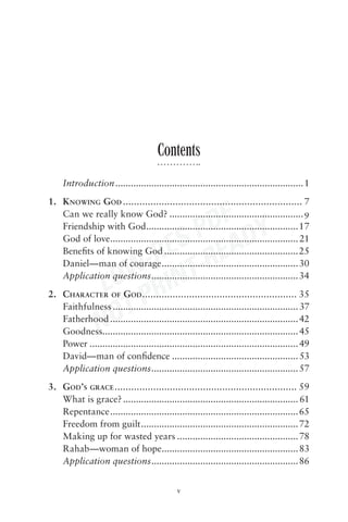 Contents
     Introduction .........................................................................1
1. KNOWING GOD ................................................................. 7

                            DF Y
   Can we really know God? ....................................................9


                         S P EAD
   Friendship with God ...........................................................17


                       RE -R
   God of love ......................................................................... 21



                    W- INT
   Beneﬁts of knowing God ....................................................25
   Daniel—man of courage .....................................................30

                 LO R
   Application questions .........................................................34



                    TP
2. CHARACTER OF GOD ........................................................ 35


                 NO
   Faithfulness ........................................................................ 37
   Fatherhood ......................................................................... 42
   Goodness............................................................................ 45
   Power ................................................................................. 49
   David—man of conﬁdence ................................................. 53
   Application questions ......................................................... 57
3. GOD’S GRACE .................................................................. 59
   What is grace? .................................................................... 61
   Repentance ......................................................................... 65
   Freedom from guilt .............................................................72
   Making up for wasted years ............................................... 78
   Rahab—woman of hope..................................................... 83
   Application questions......................................................... 86


                                             v
 