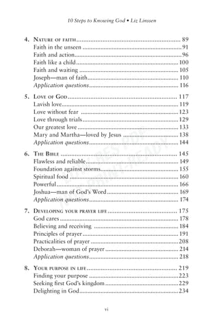 4. NATURE OF FAITH ............................................................ 89
   Faith in the unseen ............................................................. 91
   Faith and action.................................................................. 96
   Faith like a child ............................................................... 100
   Faith and waiting ............................................................. 105
   Joseph—man of faith........................................................ 110
   Application questions ....................................................... 116
5. LOVE OF GOD ............................................................... 117
   Lavish love........................................................................ 119
   Love without fear ............................................................123
   Love through trials ........................................................... 129
   Our greatest love .............................................................. 133

                               DF Y
   Mary and Martha—loved by Jesus .................................. 138


                            S P EAD
   Application questions ....................................................... 144


                          RE -R
6. THE BIBLE ................................................................... 145


                       W- INT
   Flawless and reliable ......................................................... 149


                    LO R
   Foundation against storms................................................ 155
   Spiritual food ................................................................... 160


                       TP
   Powerful ........................................................................... 166



                    NO
   Joshua—man of God’s Word ............................................ 169
   Application questions ....................................................... 174
7. DEVELOPING YOUR PRAYER LIFE ........................................ 175
   God cares ......................................................................... 178
   Believing and receiving .................................................... 184
   Principles of prayer ........................................................... 191
   Practicalities of prayer ......................................................208
   Deborah—woman of prayer ............................................. 214
   Application questions ....................................................... 218
8. YOUR PURPOSE IN LIFE .................................................... 219
   Finding your purpose .......................................................223
   Seeking ﬁrst God’s kingdom .............................................229
   Delighting in God .............................................................234


                                            vi
 