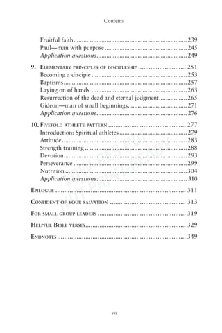 Contents


     Fruitful faith ..................................................................... 239
     Paul—man with purpose .................................................. 245
     Application questions ....................................................... 249
9. ELEMENTARY PRINCIPLES OF DISCIPLESHIP ........................... 251
   Becoming a disciple .......................................................... 253
   Baptisms ........................................................................... 257
   Laying on of hands .......................................................... 263
   Resurrection of the dead and eternal judgment ................. 265
   Gideon—man of small beginnings.................................... 271
   Application questions ....................................................... 276
10. FIVEFOLD ATHLETE PATTERN ............................................ 277


                            DF Y
    Introduction: Spiritual athletes ......................................... 279



                         S P EAD
    Attitude ............................................................................ 283
    Strength training .............................................................. 288


                       RE -R
    Devotion........................................................................... 293


                    W- INT
    Perseverance ..................................................................... 299


                 LO R
    Nutrition ..........................................................................304
    Application questions ....................................................... 310


                    TP
EPILOGUE .......................................................................... 311


                 NO
CONFIDENT       OF YOUR SALVATION           ........................................... 313
FOR   SMALL GROUP LEADERS            .................................................. 319
HELPFUL BIBLE        VERSES .........................................................   329
ENDNOTES ......................................................................... 349




                                             vii
 