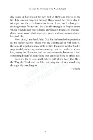 day I gave up battling on my own and let Him take control of my
life. Life is never easy, but through His power, I have been able to
triumph over the dark destructive issues of my past. He has given
me forgiveness for my sins, but also the strength to forgive others
whose wounds hurt me so deeply growing up. Because of this free-
dom, I now know what hope, joy, peace and true, unconditional
love feel like.
      Most of all, I am thankful to God for the heart he has put inside
me for broken people—those who are still struggling with some of
the same things that almost stole my life. It amazes me that God is
so powerful, so loving, and so amazing, that he could take a bro-
ken, empty life like mine, and not only restore it, but make it into


                          DF Y
something beautiful, something that can offer hope to others too.



                       S P EAD
      I owe my life to God, and I believe with all my heart that He is
the Way, the Truth and the Life that every one of us is wandering


                     RE -R
through life searching for.


                  W- INT
                                                             —Nicole


               LO R
                  TP
               NO




                                  8
 