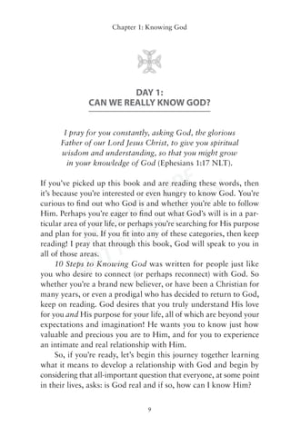 Chapter 1: Knowing God




                        DAY 1:
               CAN WE REALLY KNOW GOD?


       I pray for you constantly, asking God, the glorious
      Father of our Lord Jesus Christ, to give you spiritual
      wisdom and understanding, so that you might grow
        in your knowledge of God (Ephesians 1:17 NLT).


                       DF Y
                    S P EAD
If you’ve picked up this book and are reading these words, then
it’s because you’re interested or even hungry to know God. You’re


                  RE -R
curious to ﬁnd out who God is and whether you’re able to follow


               W- INT
Him. Perhaps you’re eager to ﬁnd out what God’s will is in a par-


            LO R
ticular area of your life, or perhaps you’re searching for His purpose
and plan for you. If you ﬁt into any of these categories, then keep


               TP
reading! I pray that through this book, God will speak to you in
all of those areas.

            NO
      10 Steps to Knowing God was written for people just like
you who desire to connect (or perhaps reconnect) with God. So
whether you’re a brand new believer, or have been a Christian for
many years, or even a prodigal who has decided to return to God,
keep on reading. God desires that you truly understand His love
for you and His purpose for your life, all of which are beyond your
expectations and imagination! He wants you to know just how
valuable and precious you are to Him, and for you to experience
an intimate and real relationship with Him.
      So, if you’re ready, let’s begin this journey together learning
what it means to develop a relationship with God and begin by
considering that all-important question that everyone, at some point
in their lives, asks: is God real and if so, how can I know Him?


                                  9
 