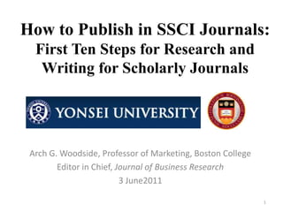 How to Publish in SSCI Journals:
  First Ten Steps for Research and
   Writing for Scholarly Journals




 Arch G. Woodside, Professor of Marketing, Boston College
        Editor in Chief, Journal of Business Research
                          3 June2011

                                                            1
 