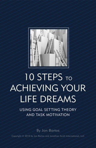 10 STEPS TO
ACHIEVING YOUR
  LIFE DREAMS
       USING GOAL SET TING THEORY
          AND TASK MOTIVATION



                       By Jon Bartos
Copyright © 2010 by Jon Bartos and Jonathan Scott International, LLC
 