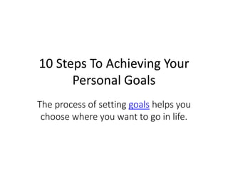 10 Steps To Achieving Your
Personal Goals
The process of setting goals helps you
choose where you want to go in life.
 