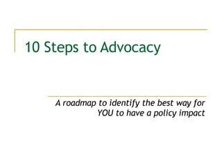 10 Steps to Advocacy A roadmap to identify the best way for YOU to have a policy impact 
