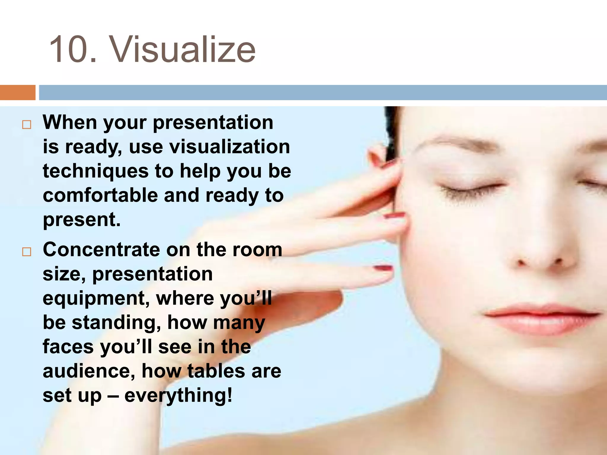 10. Visualize
   When your presentation
    is ready, use visualization
    techniques to help you be
    comfortable and ready to
    present.
   Concentrate on the room
    size, presentation
    equipment, where you’ll
    be standing, how many
    faces you’ll see in the
    audience, how tables are
    set up – everything!
 