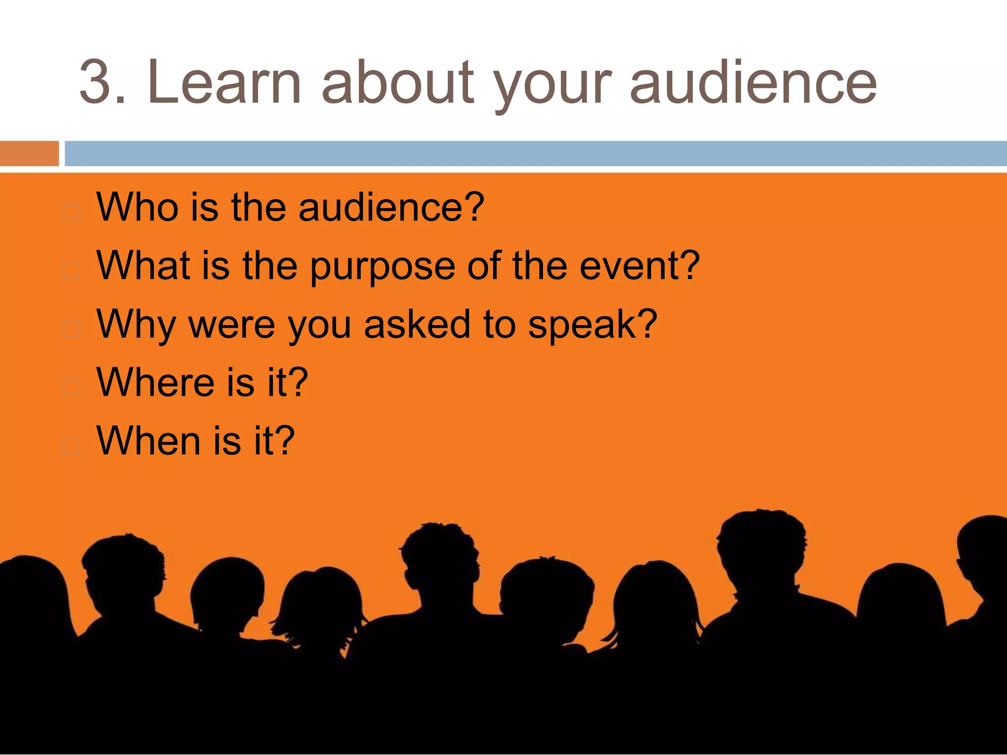 3. Learn about your audience
   Who is the audience?
   What is the purpose of the event?
   Why were you asked to speak?
   Where is it?
   When is it?
 