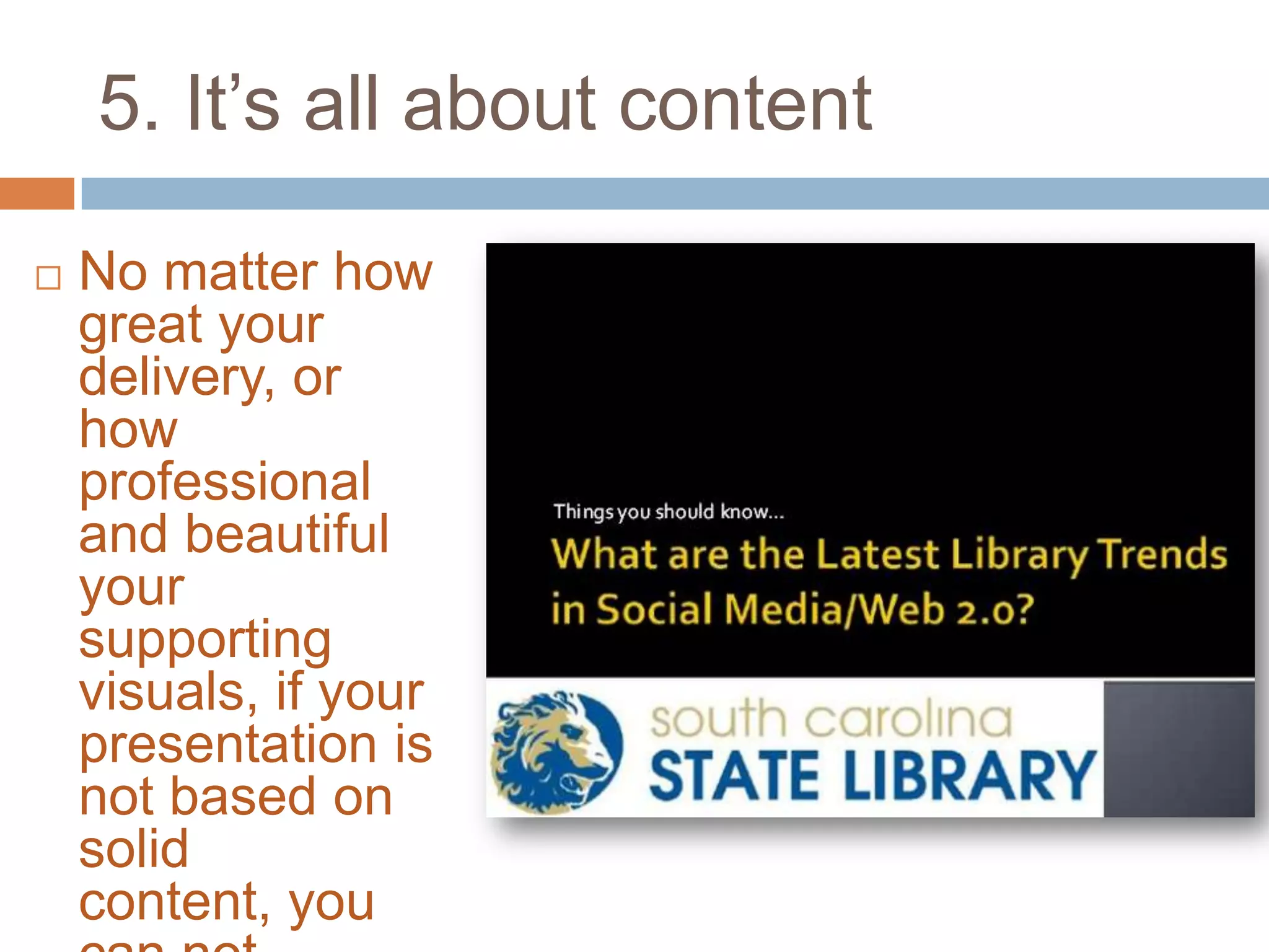 5. It’s all about content

   No matter how
    great your
    delivery, or
    how
    professional
    and beautiful
    your
    supporting
    visuals, if your
    presentation is
    not based on
    solid
    content, you
 