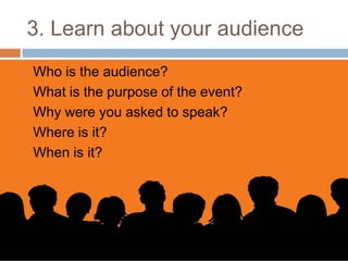 3. Learn about your audience
   Who is the audience?
   What is the purpose of the event?
   Why were you asked to speak?
   Where is it?
   When is it?
 