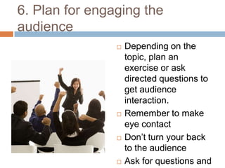6. Plan for engaging the
audience
                   Depending on the
                    topic, plan an
                    exercise or ask
                    directed questions to
                    get audience
                    interaction.
                   Remember to make
                    eye contact
                   Don’t turn your back
                    to the audience
                   Ask for questions and
 