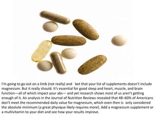 I’m going to go out on a limb (not really) and bet that your list of supplements doesn’t include
magnesium. But it really ...