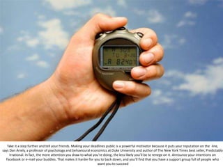 Take it a step further and tell your friends. Making your deadlines public is a powerful motivator because it puts your reputation on the line,
says Dan Ariely, a professor of psychology and behavioural economics at Duke University and author of The New York Times best seller, Predictably
Irrational. In fact, the more attention you draw to what you’re doing, the less likely you’ll be to renege on it. Announce your intentions on
Facebook or e-mail your buddies. That makes it harder for you to back down, and you’ll find that you have a support group full of people who
want you to succeed
 