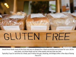 Avoid these foods most of the time and see an allergist for a food sensitivity test to know for sure. At the
very least, cut these foods out for a few weeks and see how you feel.
Typically, if you’re sensitive to a food, you’ll notice less gas, bloating, and fatigue after a few days of being
free of it
 