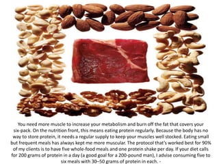 You need more muscle to increase your metabolism and burn off the fat that covers your
six-pack. On the nutrition front, this means eating protein regularly. Because the body has no
way to store protein, it needs a regular supply to keep your muscles well stocked. Eating small
but frequent meals has always kept me more muscular. The protocol that’s worked best for 90%
of my clients is to have five whole-food meals and one protein shake per day. If your diet calls
for 200 grams of protein in a day (a good goal for a 200-pound man), I advise consuming five to
six meals with 30–50 grams of protein in each. -
 