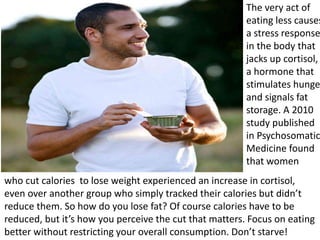 The very act of
eating less causes
a stress response
in the body that
jacks up cortisol,
a hormone that
stimulates hunge
and signals fat
storage. A 2010
study published
in Psychosomatic
Medicine found
that women
who cut calories to lose weight experienced an increase in cortisol,
even over another group who simply tracked their calories but didn’t
reduce them. So how do you lose fat? Of course calories have to be
reduced, but it’s how you perceive the cut that matters. Focus on eating
better without restricting your overall consumption. Don’t starve!
 
