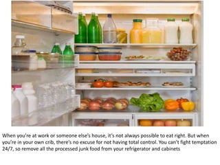 When you’re at work or someone else’s house, it’s not always possible to eat right. But when
you’re in your own crib, there’s no excuse for not having total control. You can’t fight temptation
24/7, so remove all the processed junk food from your refrigerator and cabinets
 