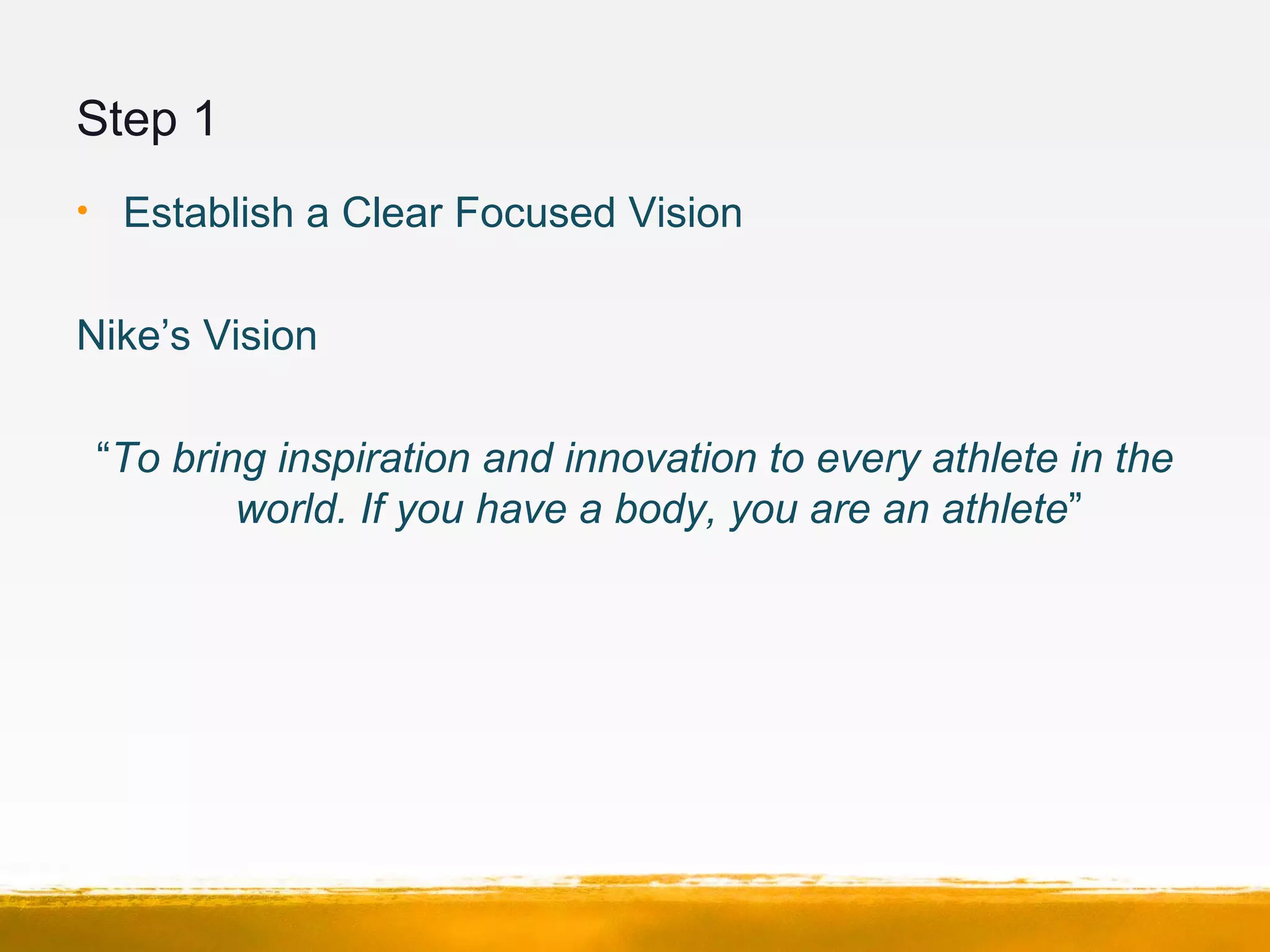 Step 1
• Establish a Clear Focused Vision
Nike’s Vision
“To bring inspiration and innovation to every athlete in the
world. If you have a body, you are an athlete”
 