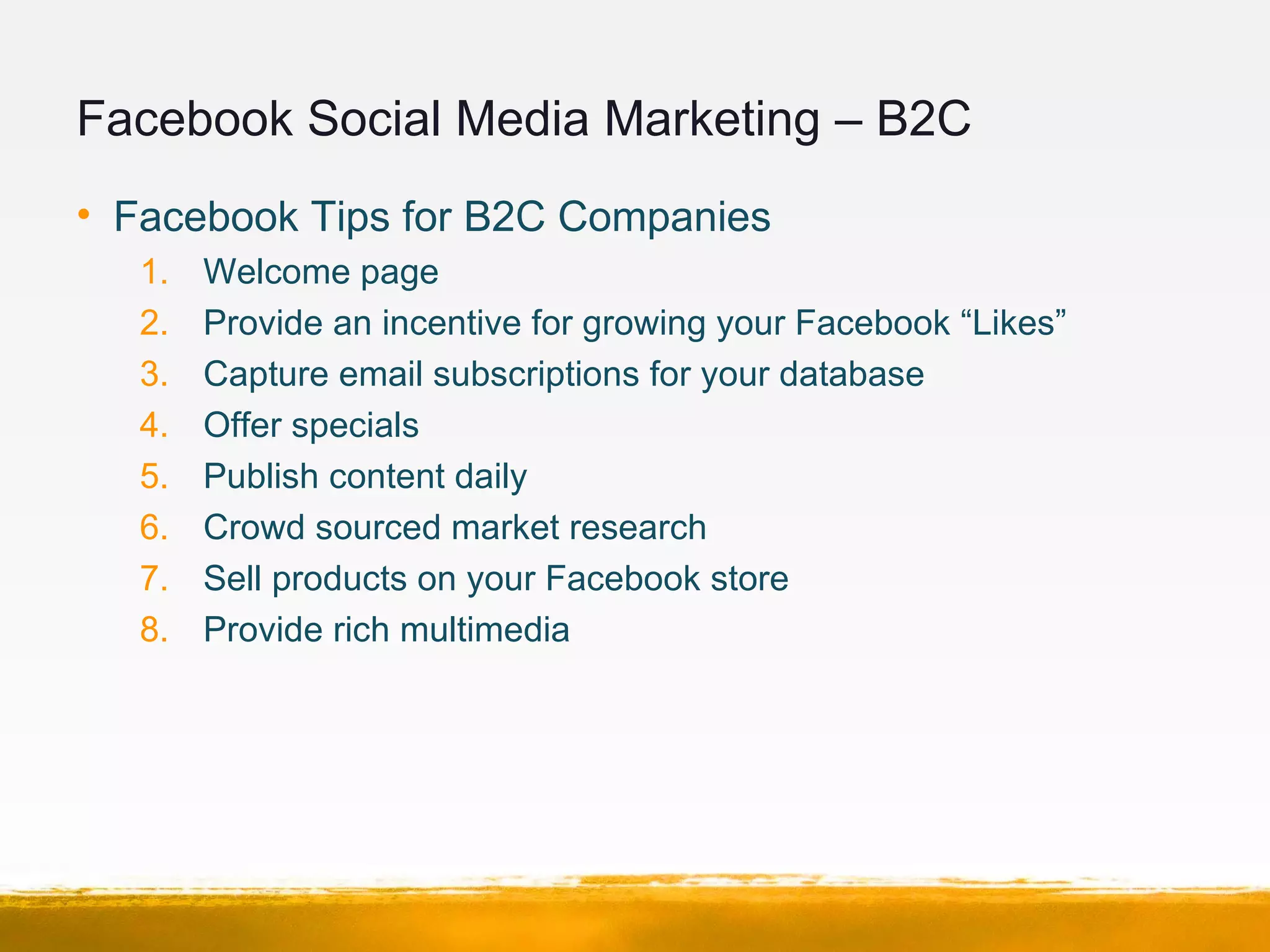 Facebook Social Media Marketing – B2C
• Facebook Tips for B2C Companies
1. Welcome page
2. Provide an incentive for growing your Facebook “Likes”
3. Capture email subscriptions for your database
4. Offer specials
5. Publish content daily
6. Crowd sourced market research
7. Sell products on your Facebook store
8. Provide rich multimedia
 