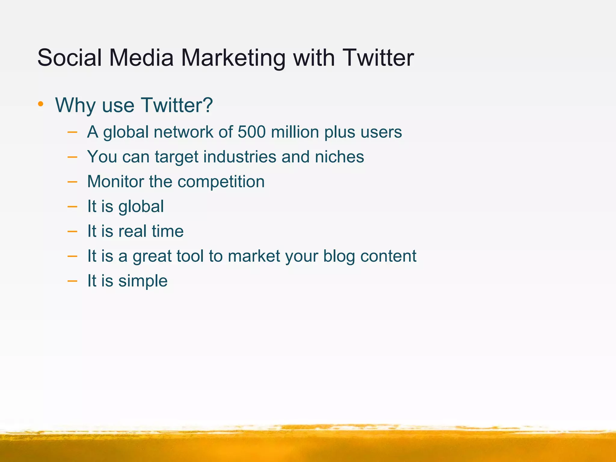 Social Media Marketing with Twitter
• Why use Twitter?
– A global network of 500 million plus users
– You can target industries and niches
– Monitor the competition
– It is global
– It is real time
– It is a great tool to market your blog content
– It is simple
 