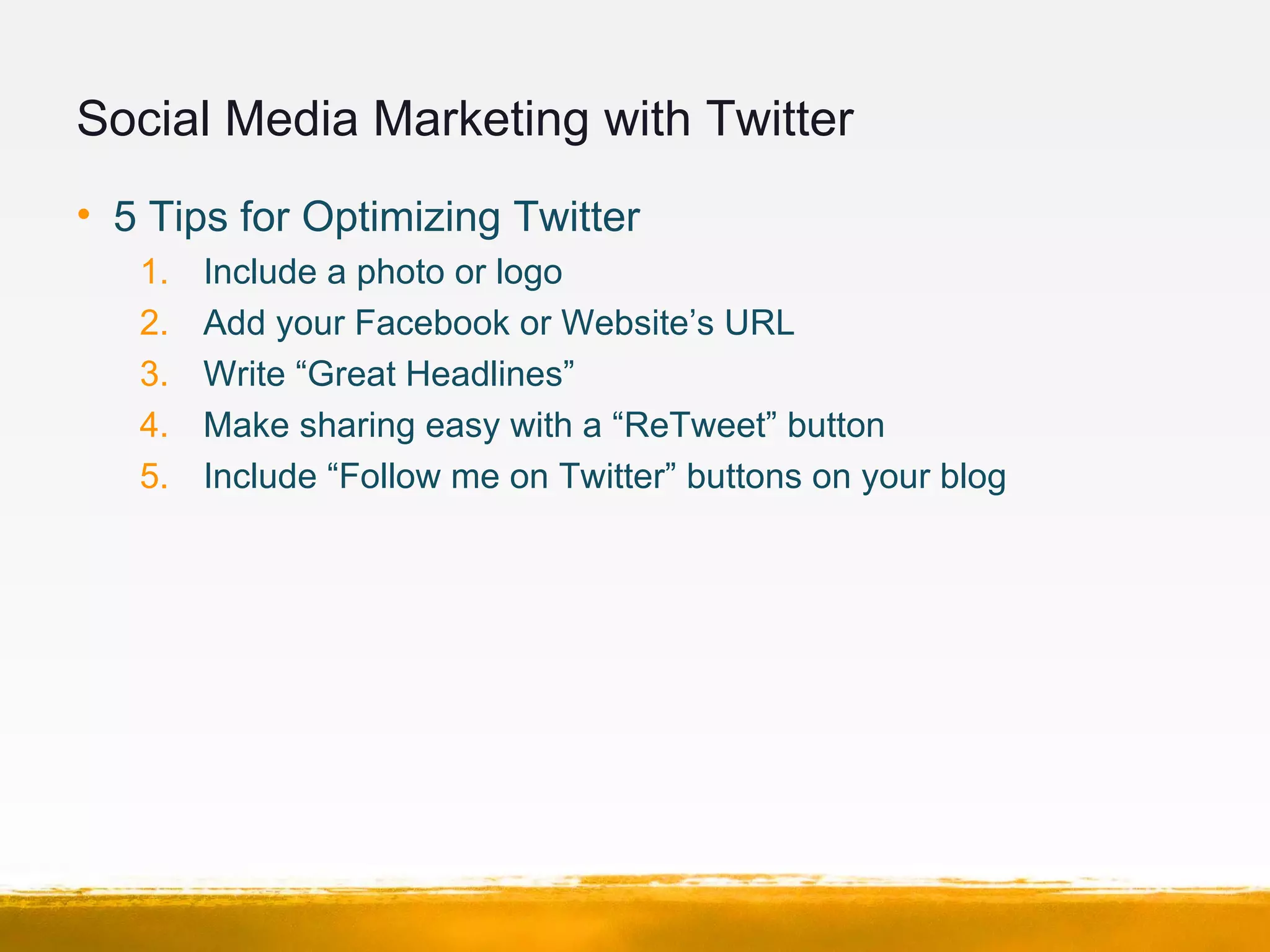 Social Media Marketing with Twitter
• 5 Tips for Optimizing Twitter
1. Include a photo or logo
2. Add your Facebook or Website’s URL
3. Write “Great Headlines”
4. Make sharing easy with a “ReTweet” button
5. Include “Follow me on Twitter” buttons on your blog
 