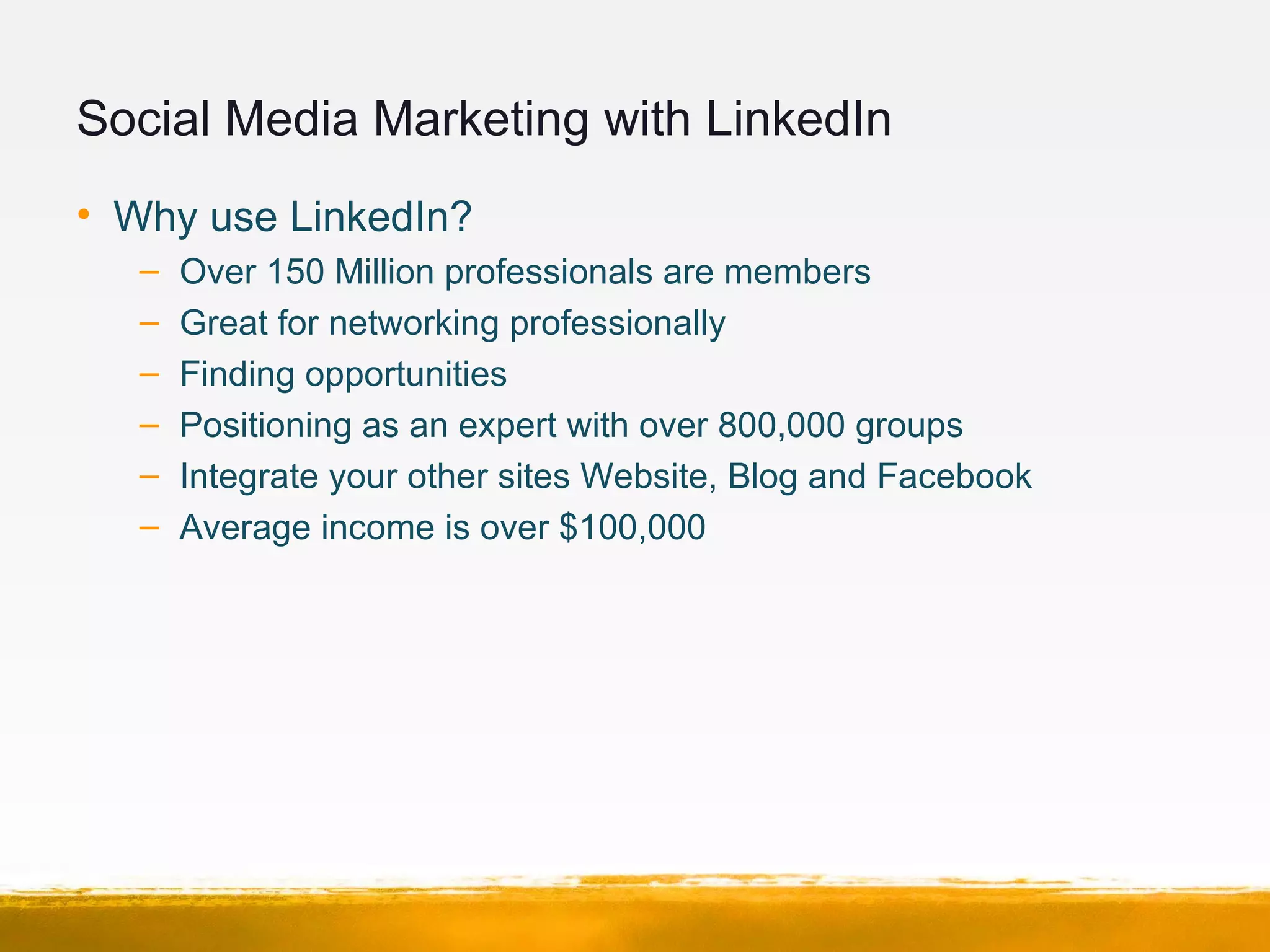 Social Media Marketing with LinkedIn
• Why use LinkedIn?
– Over 150 Million professionals are members
– Great for networking professionally
– Finding opportunities
– Positioning as an expert with over 800,000 groups
– Integrate your other sites Website, Blog and Facebook
– Average income is over $100,000
 