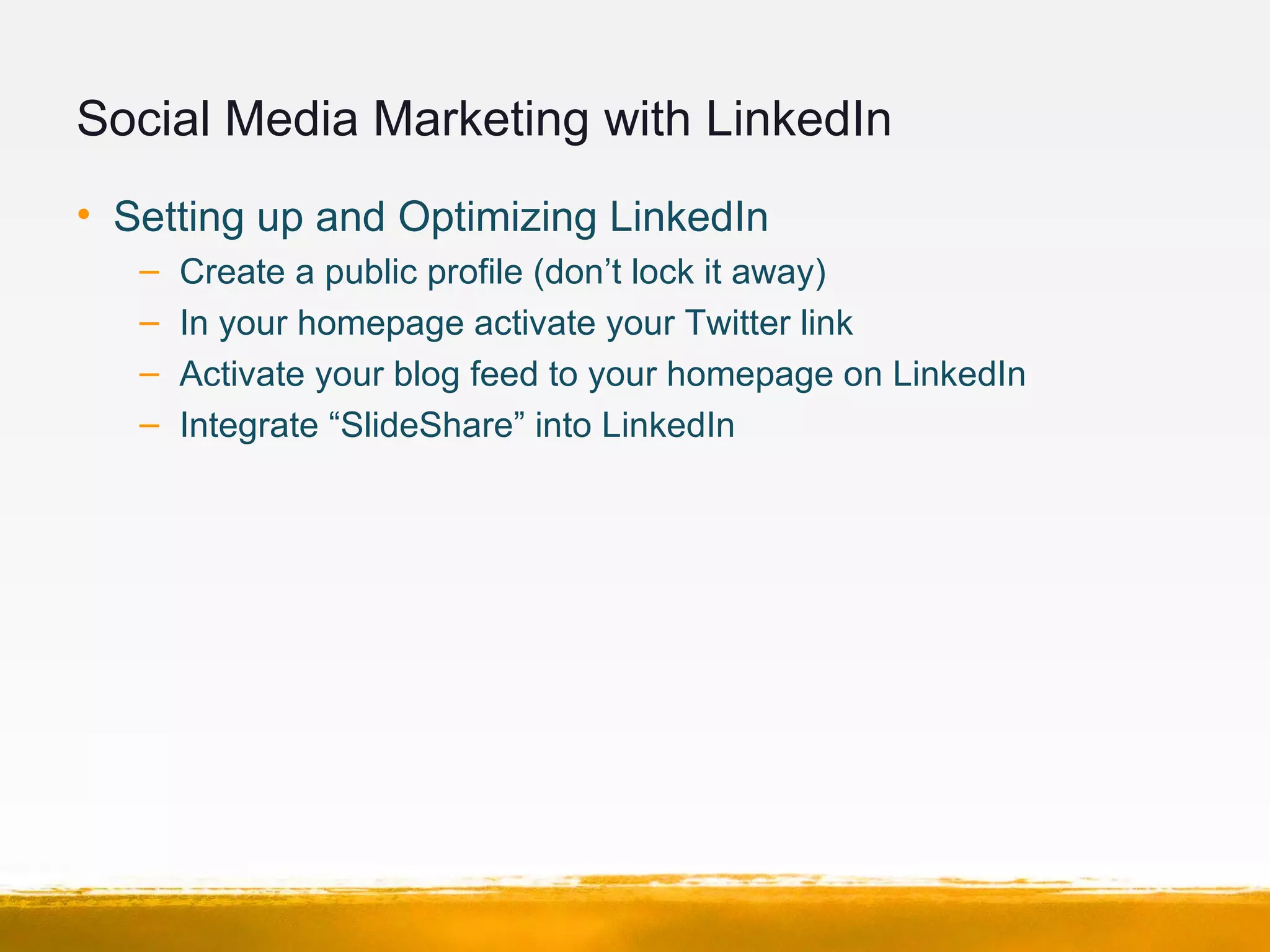 Social Media Marketing with LinkedIn
• Setting up and Optimizing LinkedIn
– Create a public profile (don’t lock it away)
– In your homepage activate your Twitter link
– Activate your blog feed to your homepage on LinkedIn
– Integrate “SlideShare” into LinkedIn
 
