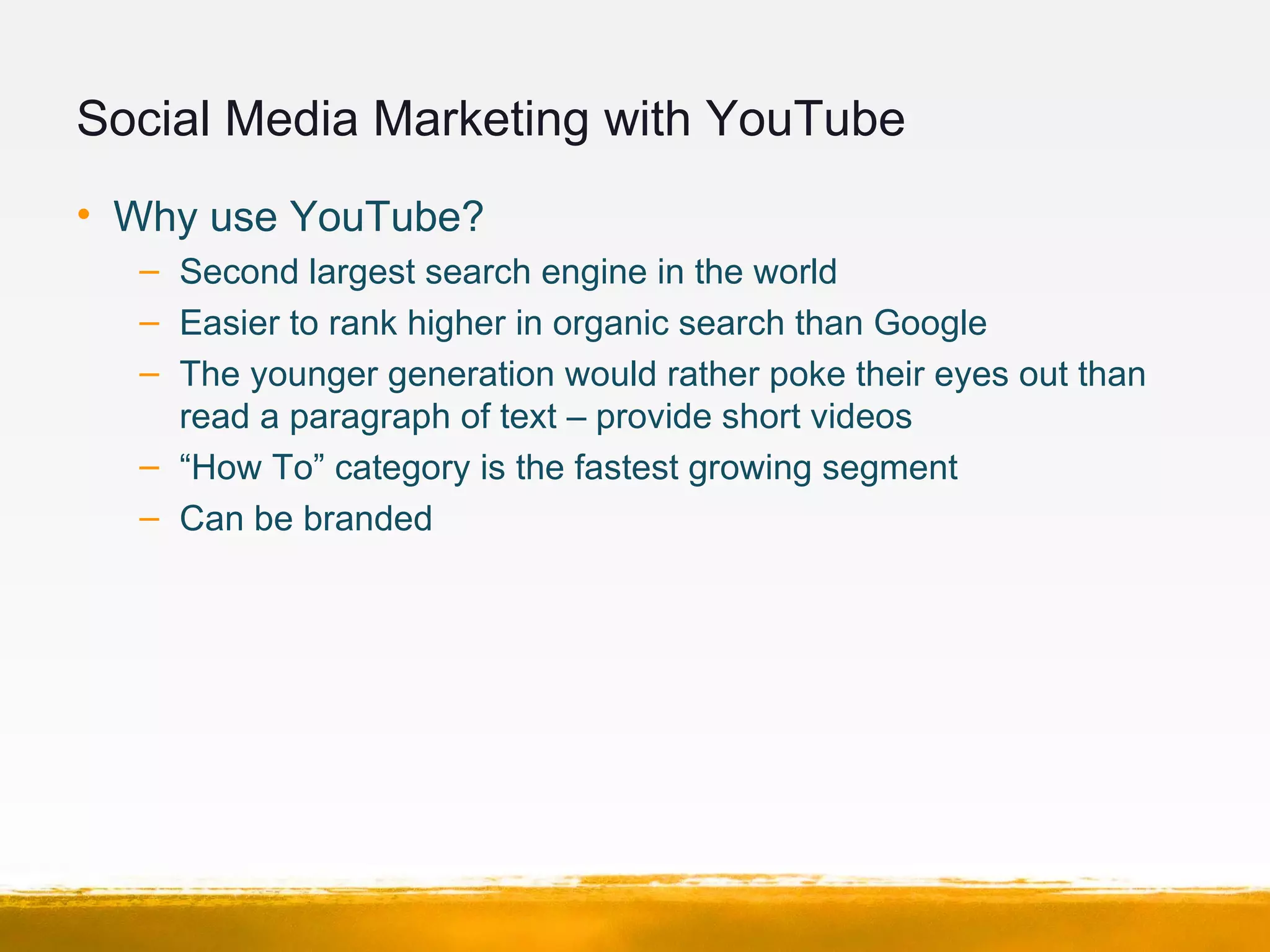 Social Media Marketing with YouTube
• Why use YouTube?
– Second largest search engine in the world
– Easier to rank higher in organic search than Google
– The younger generation would rather poke their eyes out than
read a paragraph of text – provide short videos
– “How To” category is the fastest growing segment
– Can be branded
 