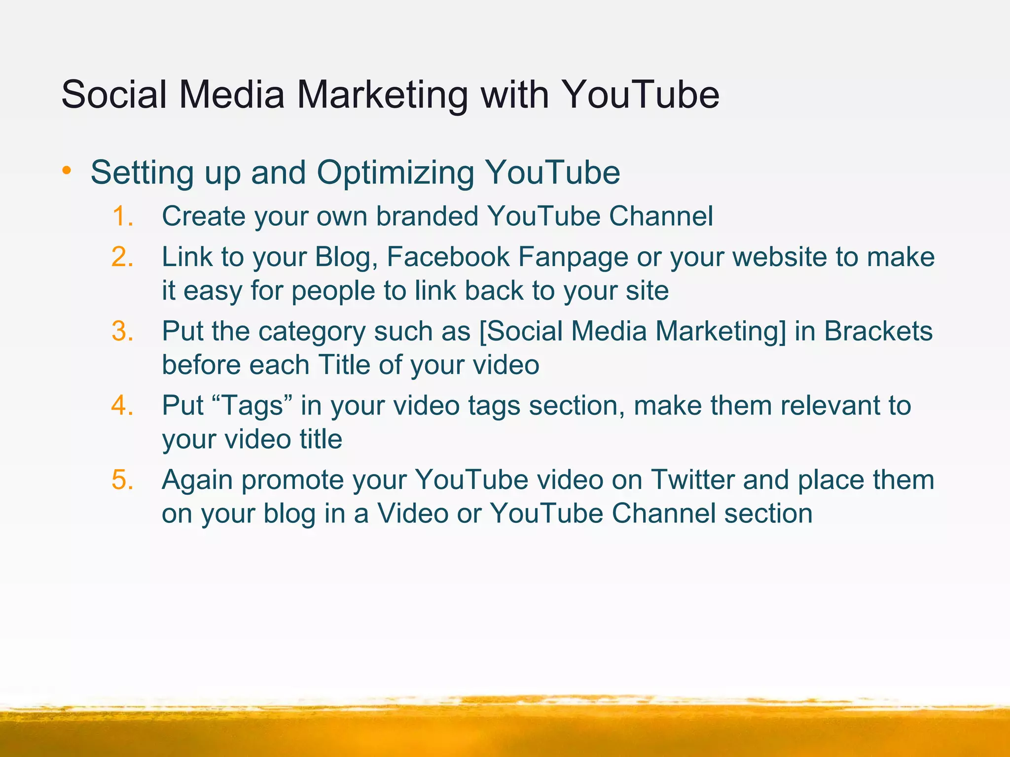 Social Media Marketing with YouTube
• Setting up and Optimizing YouTube
1. Create your own branded YouTube Channel
2. Link to your Blog, Facebook Fanpage or your website to make
it easy for people to link back to your site
3. Put the category such as [Social Media Marketing] in Brackets
before each Title of your video
4. Put “Tags” in your video tags section, make them relevant to
your video title
5. Again promote your YouTube video on Twitter and place them
on your blog in a Video or YouTube Channel section
 