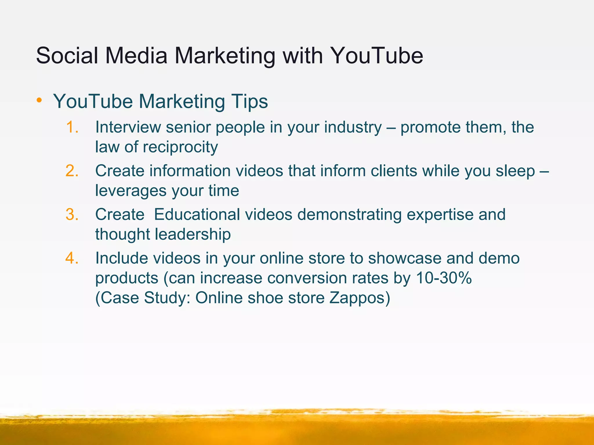 Social Media Marketing with YouTube
• YouTube Marketing Tips
1. Interview senior people in your industry – promote them, the
law of reciprocity
2. Create information videos that inform clients while you sleep –
leverages your time
3. Create Educational videos demonstrating expertise and
thought leadership
4. Include videos in your online store to showcase and demo
products (can increase conversion rates by 10-30%
(Case Study: Online shoe store Zappos)
 