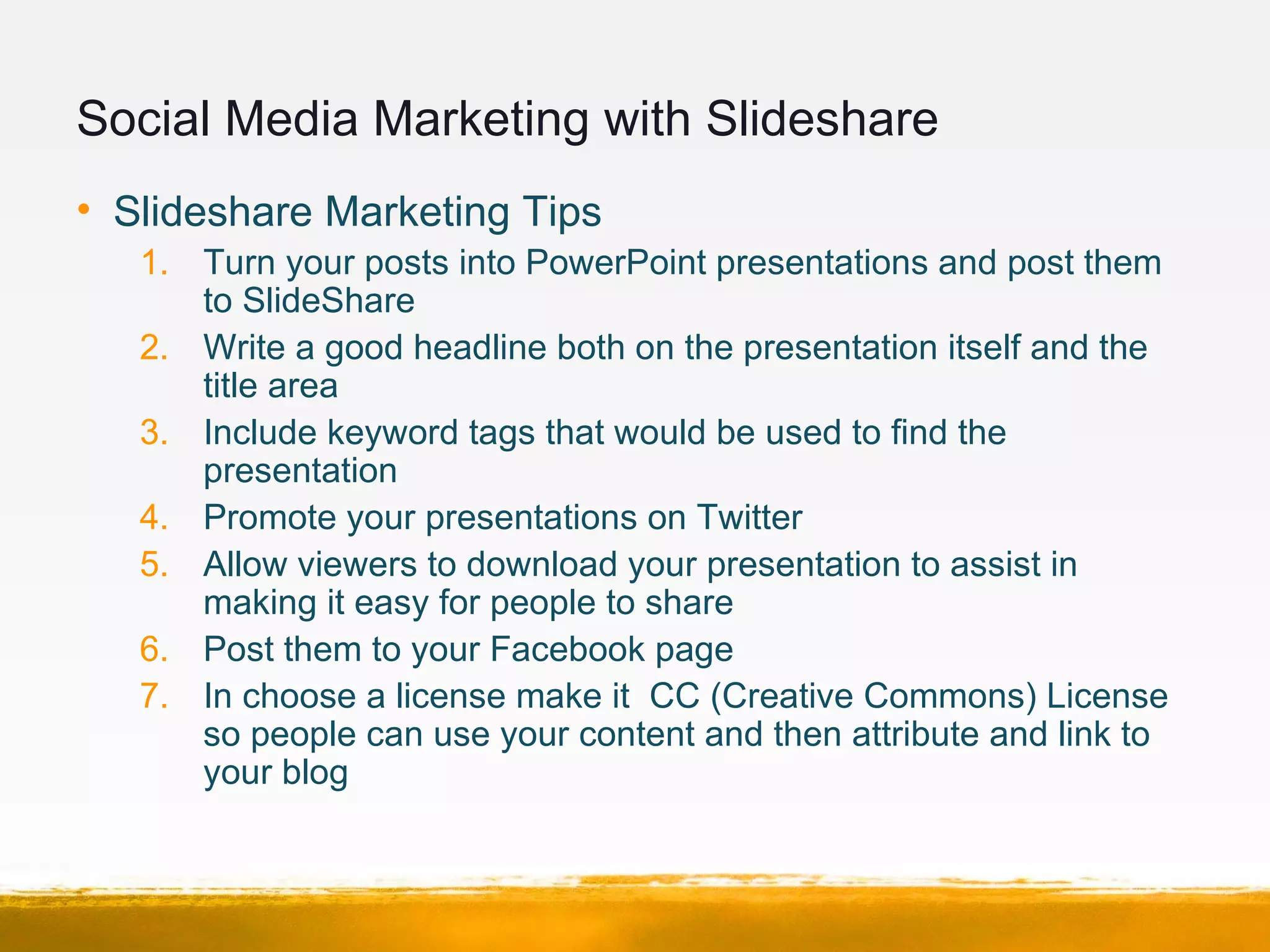 Social Media Marketing with Slideshare
• Slideshare Marketing Tips
1. Turn your posts into PowerPoint presentations and post them
to SlideShare
2. Write a good headline both on the presentation itself and the
title area
3. Include keyword tags that would be used to find the
presentation
4. Promote your presentations on Twitter
5. Allow viewers to download your presentation to assist in
making it easy for people to share
6. Post them to your Facebook page
7. In choose a license make it CC (Creative Commons) License
so people can use your content and then attribute and link to
your blog
 