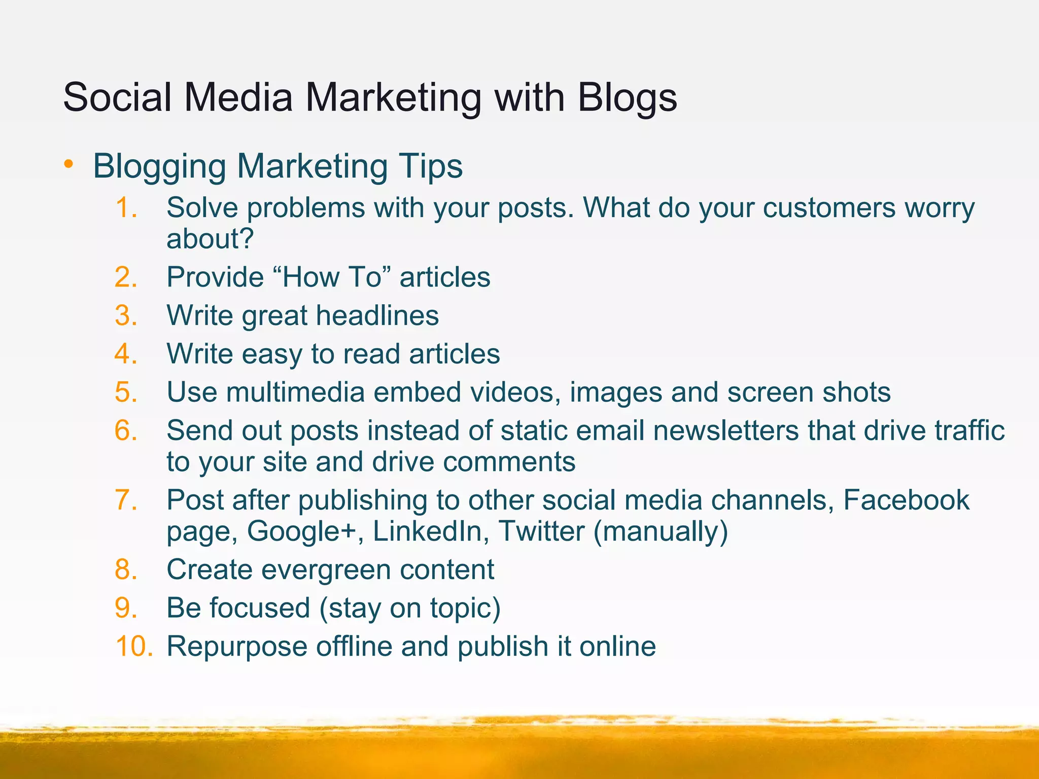 Social Media Marketing with Blogs
• Blogging Marketing Tips
1. Solve problems with your posts. What do your customers worry
about?
2. Provide “How To” articles
3. Write great headlines
4. Write easy to read articles
5. Use multimedia embed videos, images and screen shots
6. Send out posts instead of static email newsletters that drive traffic
to your site and drive comments
7. Post after publishing to other social media channels, Facebook
page, Google+, LinkedIn, Twitter (manually)
8. Create evergreen content
9. Be focused (stay on topic)
10. Repurpose offline and publish it online
 